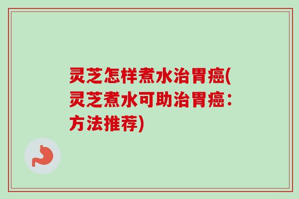 灵芝怎样煮水治胃癌(灵芝煮水可助治胃癌：方法推荐)