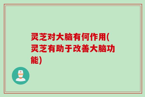 灵芝对大脑有何作用(灵芝有助于改善大脑功能)