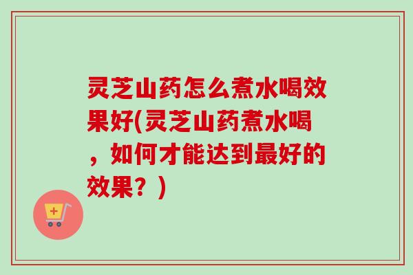 灵芝山药怎么煮水喝效果好(灵芝山药煮水喝，如何才能达到最好的效果？)