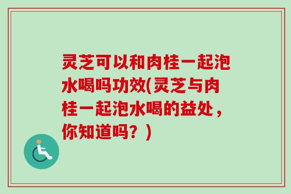 灵芝可以和肉桂一起泡水喝吗功效(灵芝与肉桂一起泡水喝的益处，你知道吗？)