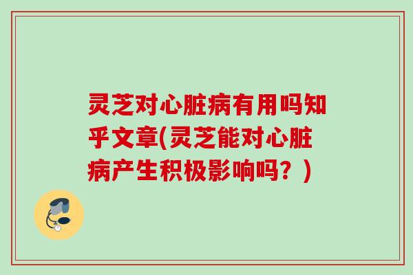 灵芝对心脏病有用吗知乎文章(灵芝能对心脏病产生积极影响吗？)