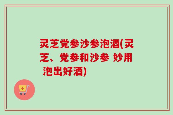 灵芝党参沙参泡酒(灵芝、党参和沙参 妙用 泡出好酒)