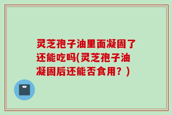 灵芝孢子油里面凝固了还能吃吗(灵芝孢子油凝固后还能否食用？)