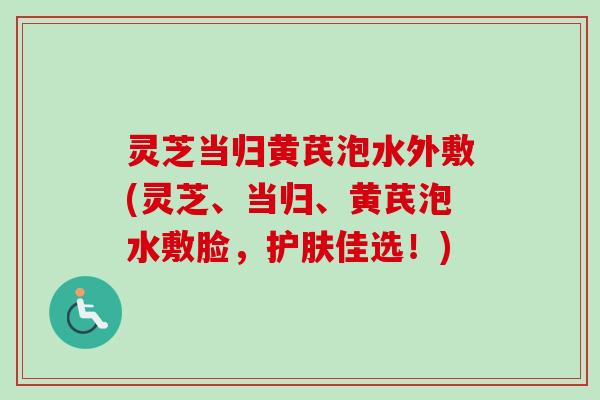 灵芝当归黄芪泡水外敷(灵芝、当归、黄芪泡水敷脸，护肤佳选！)