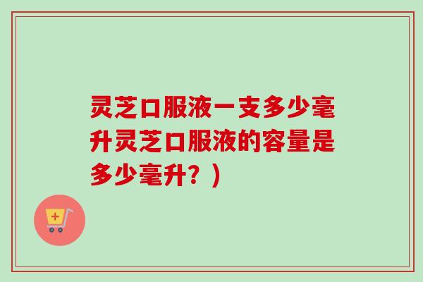 灵芝口服液一支多少毫升灵芝口服液的容量是多少毫升？)