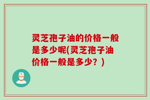 灵芝孢子油的价格一般是多少呢(灵芝孢子油价格一般是多少？)