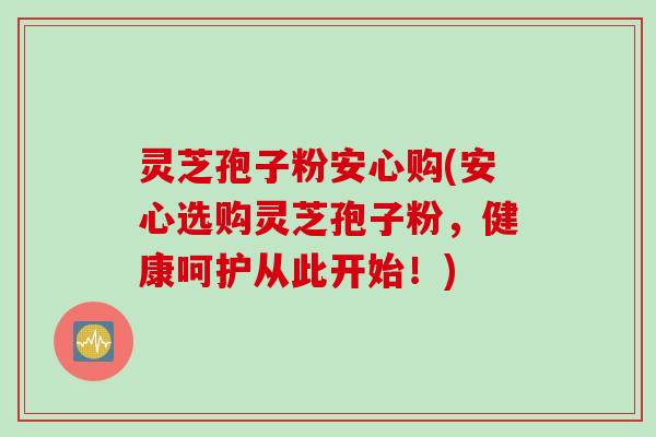 灵芝孢子粉安心购(安心选购灵芝孢子粉，健康呵护从此开始！)