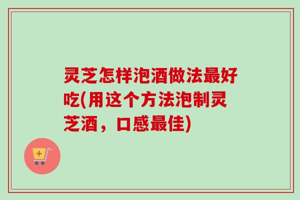 灵芝怎样泡酒做法最好吃(用这个方法泡制灵芝酒，口感最佳)
