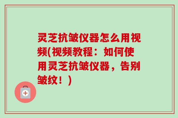 灵芝抗皱仪器怎么用视频(视频教程：如何使用灵芝抗皱仪器，告别皱纹！)