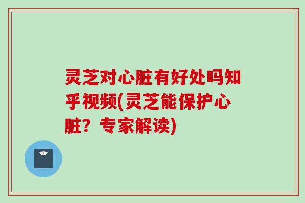 灵芝对心脏有好处吗知乎视频(灵芝能保护心脏？专家解读)