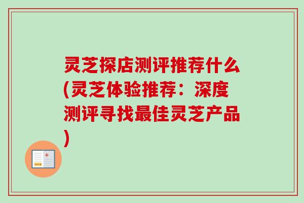 灵芝探店测评推荐什么(灵芝体验推荐：深度测评寻找最佳灵芝产品)
