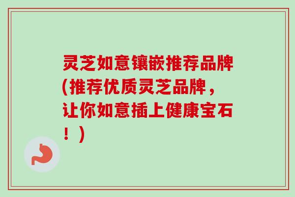 灵芝如意镶嵌推荐品牌(推荐优质灵芝品牌，让你如意插上健康宝石！)