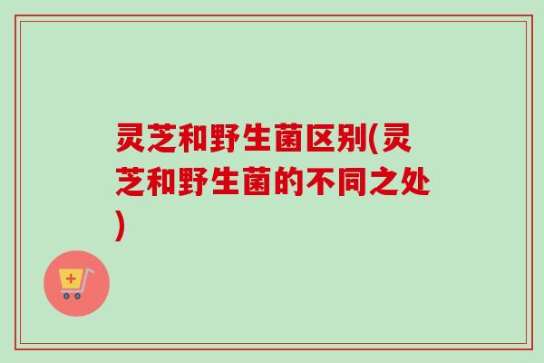 灵芝和野生菌区别(灵芝和野生菌的不同之处)