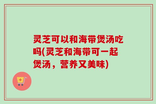 灵芝可以和海带煲汤吃吗(灵芝和海带可一起煲汤，营养又美味)