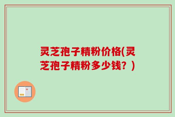 灵芝孢子精粉价格(灵芝孢子精粉多少钱？)