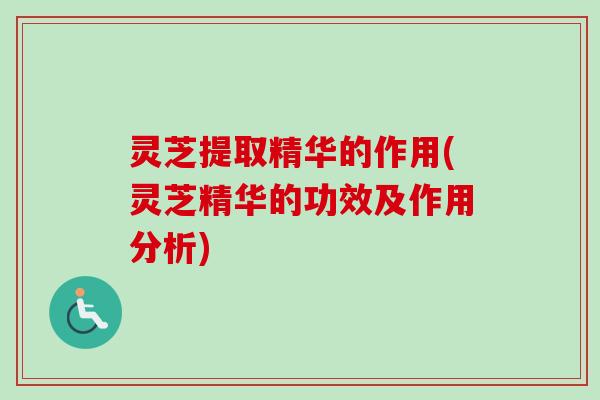 灵芝提取精华的作用(灵芝精华的功效及作用分析)