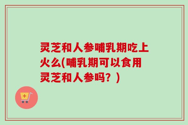 灵芝和人参哺乳期吃上火么(哺乳期可以食用灵芝和人参吗？)