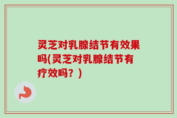 灵芝对乳腺结节有效果吗(灵芝对乳腺结节有疗效吗？)