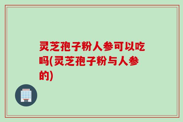 灵芝孢子粉人参可以吃吗(灵芝孢子粉与人参的)
