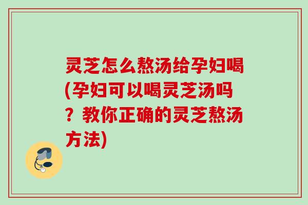 灵芝怎么熬汤给孕妇喝(孕妇可以喝灵芝汤吗？教你正确的灵芝熬汤方法)