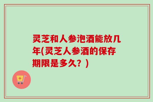 灵芝和人参泡酒能放几年(灵芝人参酒的保存期限是多久？)