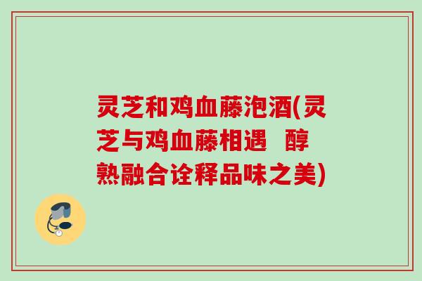 灵芝和鸡血藤泡酒(灵芝与鸡血藤相遇  醇熟融合诠释品味之美)