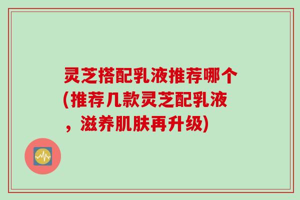 灵芝搭配乳液推荐哪个(推荐几款灵芝配乳液，滋养肌肤再升级)