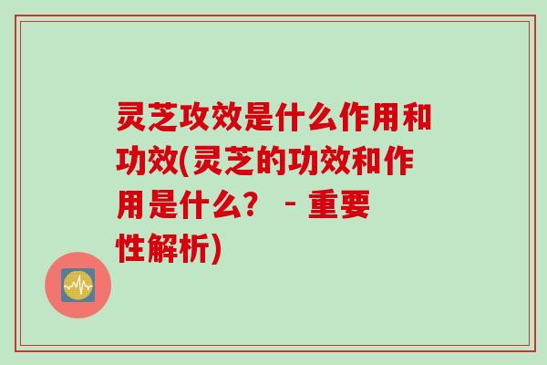 灵芝攻效是什么作用和功效(灵芝的功效和作用是什么？ - 重要性解析)