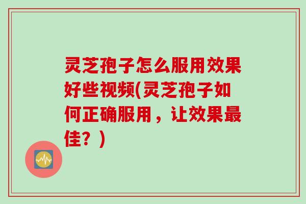 灵芝孢子怎么服用效果好些视频(灵芝孢子如何正确服用，让效果最佳？)