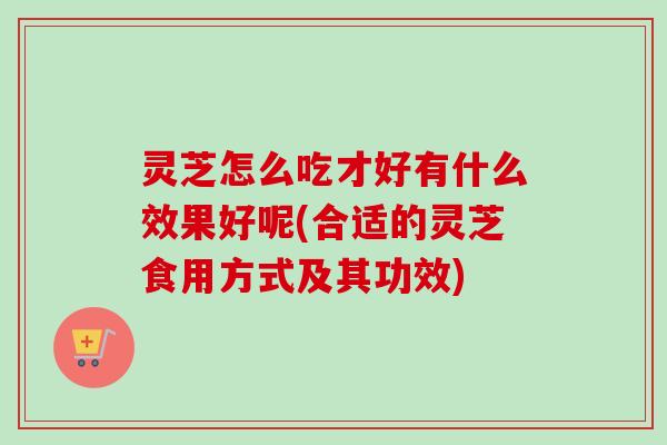 灵芝怎么吃才好有什么效果好呢(合适的灵芝食用方式及其功效)
