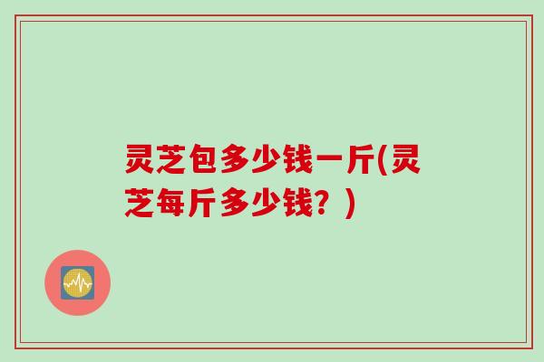 灵芝包多少钱一斤(灵芝每斤多少钱？)