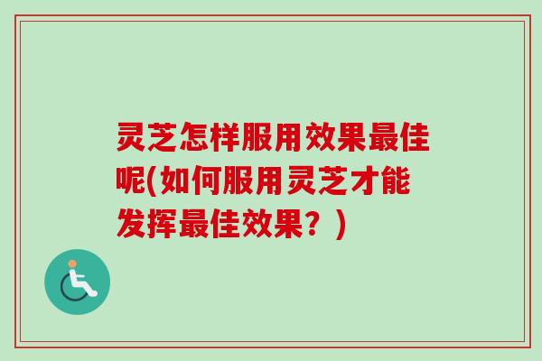 灵芝怎样服用效果最佳呢(如何服用灵芝才能发挥最佳效果？)