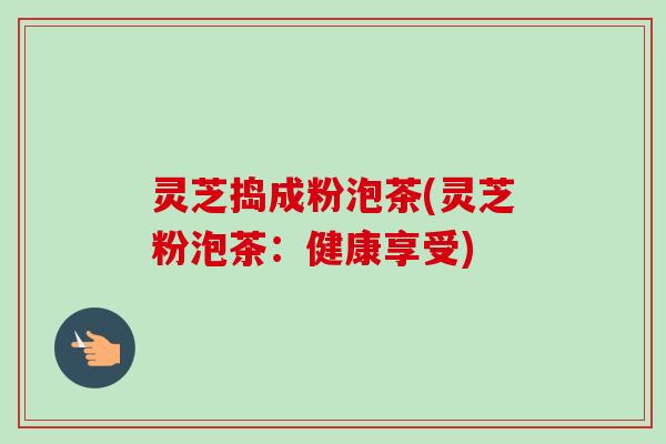 灵芝捣成粉泡茶(灵芝粉泡茶：健康享受)
