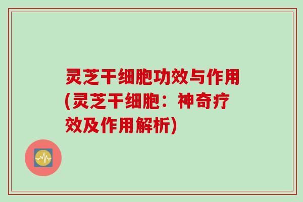 灵芝干细胞功效与作用(灵芝干细胞：神奇疗效及作用解析)