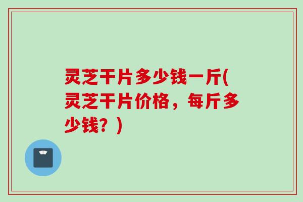 灵芝干片多少钱一斤(灵芝干片价格，每斤多少钱？)