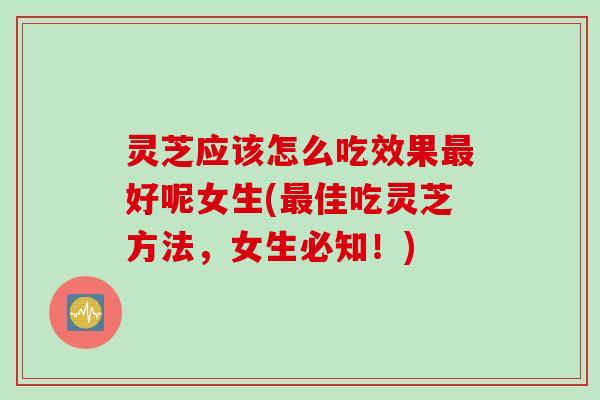 灵芝应该怎么吃效果最好呢女生(最佳吃灵芝方法，女生必知！)