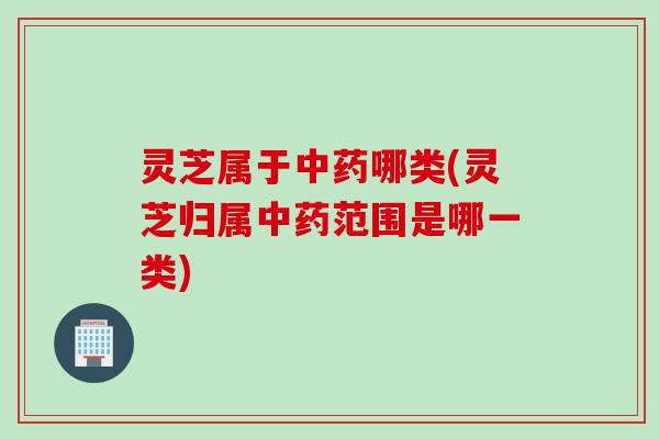 灵芝属于中药哪类(灵芝归属中药范围是哪一类)