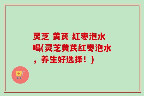 灵芝 黄芪 红枣泡水喝(灵芝黄芪红枣泡水，养生好选择！)