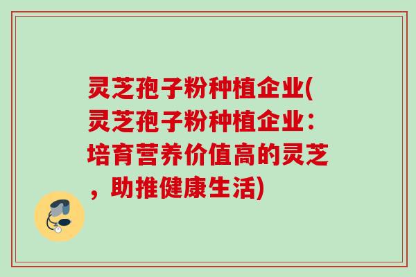 灵芝孢子粉种植企业(灵芝孢子粉种植企业：培育营养价值高的灵芝，助推健康生活)