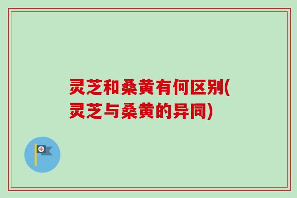 灵芝和桑黄有何区别(灵芝与桑黄的异同)