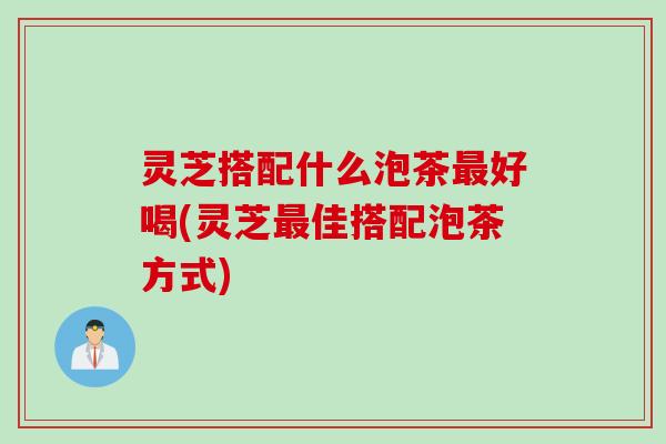 灵芝搭配什么泡茶好喝(灵芝佳搭配泡茶方式) 灵芝搭配什么泡茶好喝(灵芝佳搭配泡茶方式)