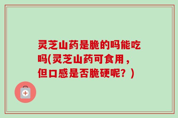 灵芝山药是脆的吗能吃吗(灵芝山药可食用，但口感是否脆硬呢？)