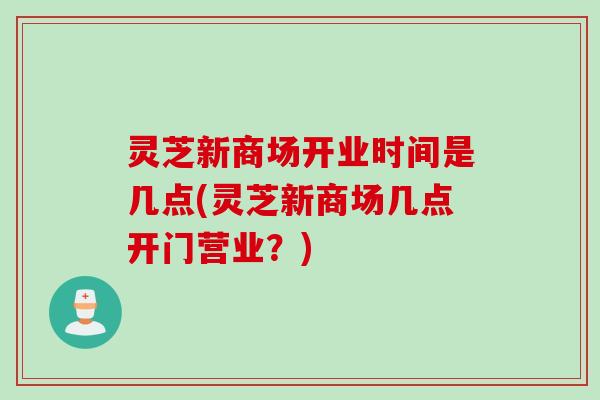 灵芝新商场开业时间是几点(灵芝新商场几点开门营业？)