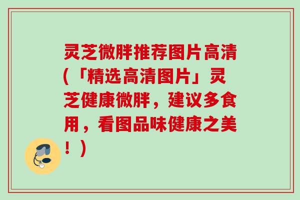 灵芝微胖推荐图片高清(「精选高清图片」灵芝健康微胖，建议多食用，看图品味健康之美！)