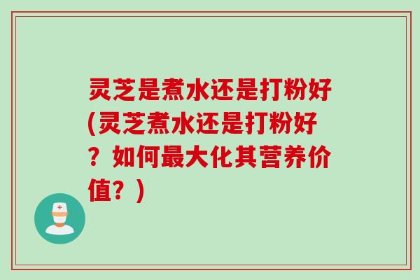 灵芝是煮水还是打粉好(灵芝煮水还是打粉好？如何最大化其营养价值？)