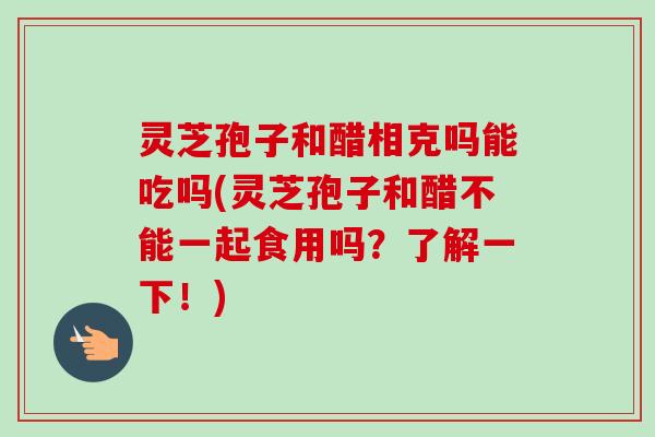 灵芝孢子和醋相克吗能吃吗(灵芝孢子和醋不能一起食用吗？了解一下！)