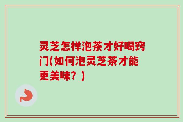灵芝怎样泡茶才好喝窍门(如何泡灵芝茶才能更美味？)