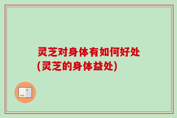 灵芝对身体有如何好处(灵芝的身体益处)