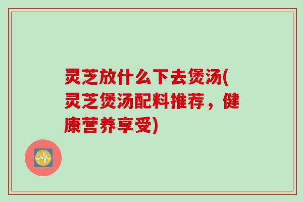 灵芝放什么下去煲汤(灵芝煲汤配料推荐，健康营养享受)