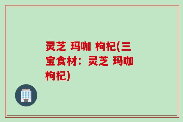 灵芝 玛咖 枸杞(三宝食材：灵芝 玛咖 枸杞)